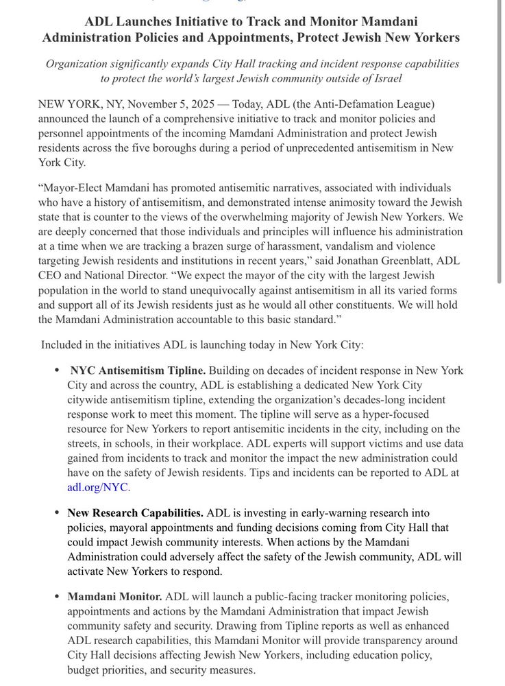 ADL Launches Initiative to Track and Monitor Mamdani
Administration Policies and Appointments, Protect Jewish New Yorkers Organization significantly expands City Hall tracking and incident response capabilities to protect the world's largest Jewish community outside of Israel
NEW YORK, NY, November 5, 2025 — Today, ADL (the Anti-Defamation League) announced the launch of a comprehensive initiative to track and monitor policies and personnel appointments of the incoming Mamdani Administration and protect Jewish residents across the five boroughs during a period of unprecedented antisemitism in New York City.
"Mayor-Elect Mamdani has promoted antisemitic narratives, associated with individuals who have a history of antisemitism, and demonstrated intense animosity toward the Jewish state that is counter to the views of the overwhelming majority of Jewish New Yorkers. We are deeply concerned that those individuals and principles will influence his administration at a time when we are tracking a brazen surge of harassment, vandalism and violence targeting Jewish residents and institutions in recent years," said Jonathan Greenblatt, ADL CEO and National Director. "We expect the mayor of the city with the largest Jewish population in the world to stand unequivocally against antisemitism in all its varied forms and support all of its Jewish residents just as he would all other constituents. We will hold the Mamdani Administration accountable to this basic standard."
Included in the initiatives ADL is launching today in New York City:
• NYC Antisemitism Tipline. Building on decades of incident response in New York City and across the country, ADL is establishing a dedicated New York City citywide antisemitism tipline, extending the organization's decades-long incident response work to meet this moment. The tipline will serve as a hyper-focused resource for New Yorkers to report antisemitic incidents in the city, including on the streets, in schools, in their workplace. ADL e…