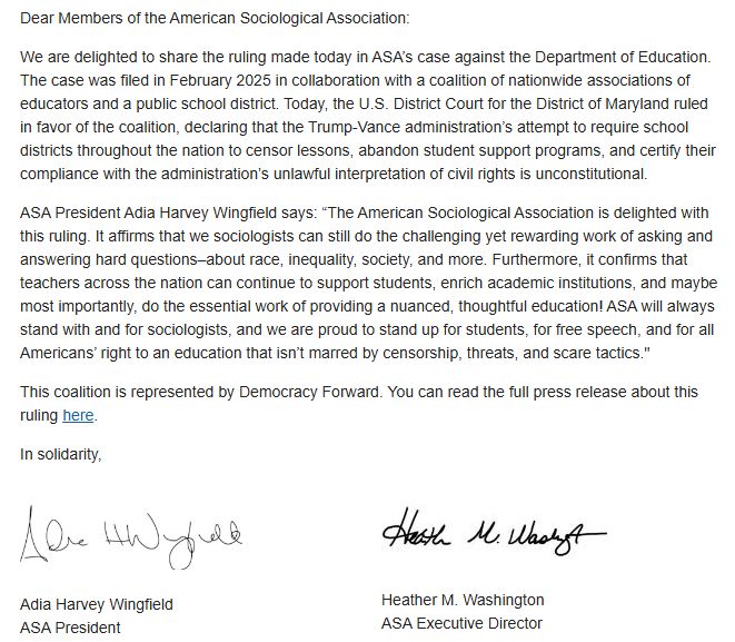 Dear Members of the American Sociological Association:

We are delighted to share the ruling made today in ASA’s case against the Department of Education. The case was filed in February 2025 in collaboration with a coalition of nationwide associations of educators and a public school district. Today, the U.S. District Court for the District of Maryland ruled in favor of the coalition, declaring that the Trump-Vance administration’s attempt to require school districts throughout the nation to censor lessons, abandon student support programs, and certify their compliance with the administration’s unlawful interpretation of civil rights is unconstitutional.

ASA President Adia Harvey Wingfield says: “The American Sociological Association is delighted with this ruling. It affirms that we sociologists can still do the challenging yet rewarding work of asking and answering hard questions–about race, inequality, society, and more. Furthermore, it confirms that teachers across the nation can continue to support students, enrich academic institutions, and maybe most importantly, do the essential work of providing a nuanced, thoughtful education! ASA will always stand with and for sociologists, and we are proud to stand up for students, for free speech, and for all Americans’ right to an education that isn’t marred by censorship, threats, and scare tactics."

This coalition is represented by Democracy Forward. You can read the full press release about this ruling here.

In solidarity,