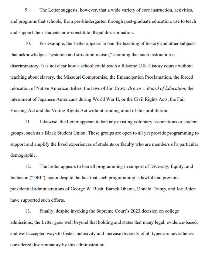 The Letter suggests, however, that a wide variety of core instruction, activities,
and programs that schools, from pre-kindergarten through post-graduate education, use to teach
and support their students now constitute illegal discrimination.
10. For example, the Letter appears to ban the teaching of history and other subjects
that acknowledges “systemic and structural racism,” claiming that such instruction is
discriminatory. It is not clear how a school could teach a fulsome U.S. History course without
teaching about slavery, the Missouri Compromise, the Emancipation Proclamation, the forced
relocation of Native American tribes, the laws of Jim Crow, Brown v. Board of Education, the
internment of Japanese Americans during World War II, or the Civil Rights Acts, the Fair
Housing Act and the Voting Rights Act without running afoul of this prohibition.
11. Likewise, the Letter appears to ban any existing voluntary associations or student
groups, such as a Black Student Union. These groups are open to all yet provide programming to
support and amplify the lived experiences of students or faculty who are members of a particular
demographic.
12. The Letter appears to ban all programming in support of Diversity, Equity, and
Inclusion (“DEI”), again despite the fact that such programming is lawful and previous
presidential administrations of George W. Bush, Barack Obama, Donald Trump, and Joe Biden
have supported such efforts.
13. Finally, despite invoking the Supreme Court’s 2023 decision on college
admissions, the Letter goes well beyond that holding and states that many legal, evidence-based,
and well-accepted ways to foster inclusivity and increase diversity of all types are nevertheless
considered discriminatory by this administration
