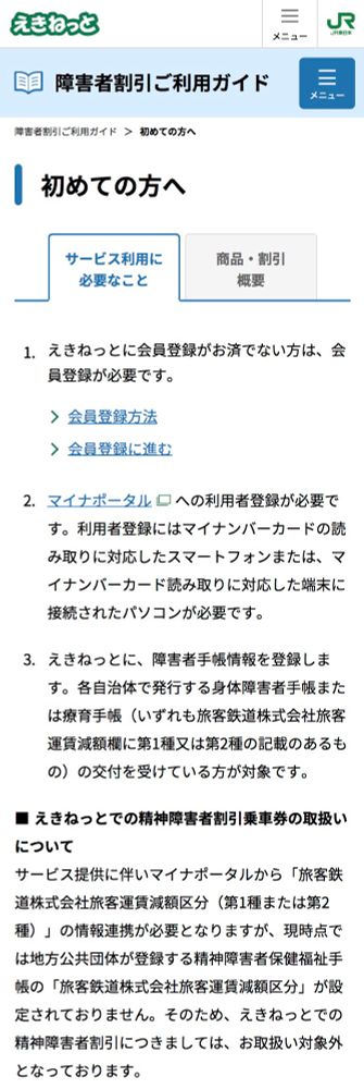 えきねっと障害者割引利用ガイド
神害者割引ご利用ガイド＞初めての方へ
サービス利用に必要なこと
概要
1. えきねっとに会員登録がお済でない方は、会員登録が必要です。
＞会員登録方法
＞ 会員登録に進む
2．マイナポータル口への利用者登録が必要です。利用者登録にはマイナンバーカードの読み取りに対応したスマートフォンまたは、マイナンバーカード読み取りに対応した端末に接続されたパソコンが必要です。
3.えきねっとに、障害者手帳情報を登録します。各自治体で発行する身体障害者手帳または療育手帳（いずれも旅客鉄道株式会社旅客運賃減額欄に第1種又は第2種の記載のあるもの）の交付を受けている方が対象です。
■えきねっとでの精神障者割引乗車券の取扱いについて
サービス提供に伴いマイナポータルから「旅客鉄道株式会社旅客運賃減額区分（第1種または第2種）」の情報連携が必要となりますが、現時点では地方公共団体が登録する精神障害者保健福祉手帳の「旅客鉄道株式会社旅客運賃減額区分」が設定されておりません。そのため、えきねっとでの精神障害者割引につきましては、お取扱い対象外となっております。