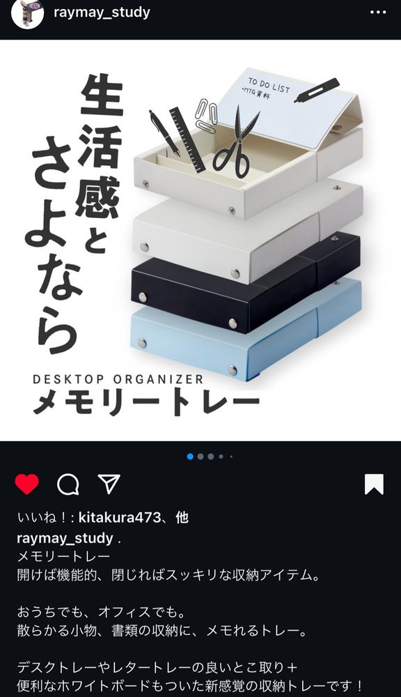 Instagramの（株）レイメイ藤井スタディ文具アカウント@raymay_studyのスクリーンショット
掲載写真に新商品のメモリートレーというお道具箱的なボックスが4段重なり、それぞれ上から開けた状態の白色、閉じた状態の白色、黒色、薄い水色の順になっている
ポップの大きな文字で
「生活感とさよなら」と縦に書いてある
新商品の分類名はDESKTOP ORGANIZERと記載
商品名がメモリートレーとなっている

以下にレイメイ藤井の商品説明一部抜粋
メモリートレー
開けば機能的、閉じればスッキリな収納アイテム。
おうちでも、オフィスでも。
散らかる小物、書類の収納に、メモれるトレー。
デスクトレーやレタートレーの良いとこ取り+
便利なホワイトボードもついた新感覚の収納トレーです！