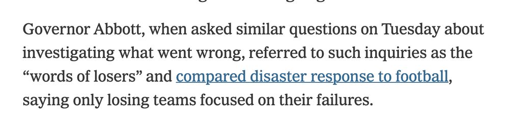 Excerpt from a NYT article on the Texas Floods: Governor Abbott, when asked similar questions on Tuesday about investigating what went wrong, referred to such inquiries as the “words of losers”