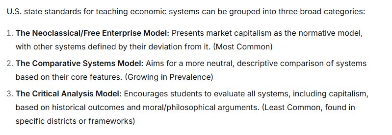 U.S. state standards for teaching economic systems can be grouped into three broad categories:

The Neoclassical/Free Enterprise Model: Presents market capitalism as the normative model, with other systems defined by their deviation from it. (Most Common)

The Comparative Systems Model: Aims for a more neutral, descriptive comparison of systems based on their core features. (Growing in Prevalence)

The Critical Analysis Model: Encourages students to evaluate all systems, including capitalism, based on historical outcomes and moral/philosophical arguments. (Least Common, found in specific districts or frameworks)