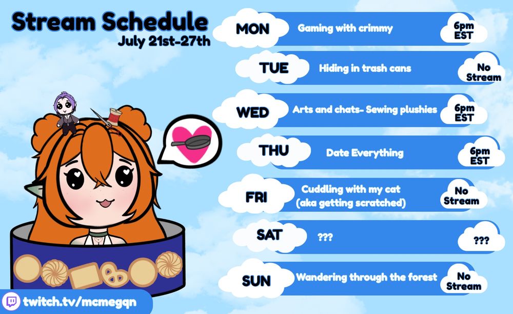 Stream schedule 
July 21st to 27th
Monday: gaming with crimmy, 6pm EST
Tuesday: Hiding in trash cans, no stream
Wednesday: Arts and chats- making plushies, 6pm est
Thursday: Date Everything, 6pm EST
Friday: cuddling with my cat aka getting scratched, no stream
Saturday: ??? 
Sunday: wandering through the forest, no stream 