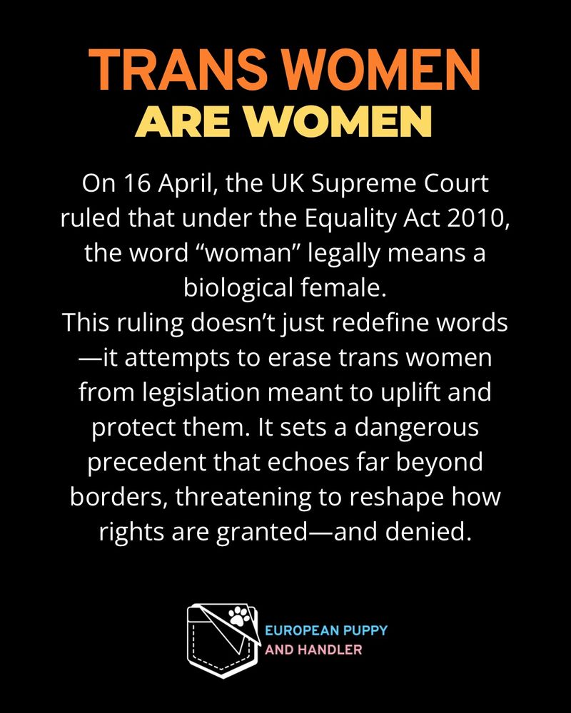 
Black background with bold orange gradient text at the top reading “TRANS WOMEN,” followed by bold pale yellow text reading “ARE WOMEN.”
White body text explains that on 16 April, the UK Supreme Court ruled that under the Equality Act 2010, the word “woman” legally means a biological female. The statement criticizes the ruling for attempting to erase trans women from legislation meant to protect them.
At the bottom, there is a white outlined logo of a stitched pocket with a paw print. Next to it, the words “EUROPEAN PUPPY” are in light blue, and “AND HANDLER” in pink.
