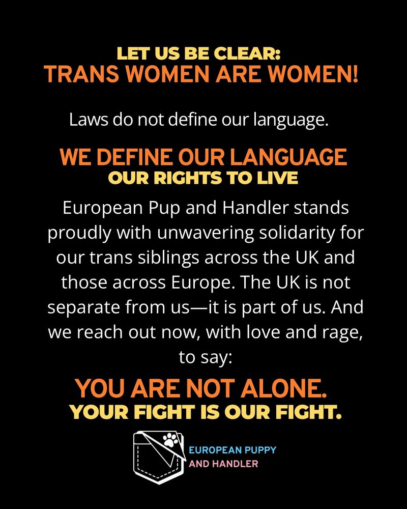 
Black background.
Top line in bold pale yellow text: “LET US BE CLEAR:”
Followed by large bold orange gradient text: “TRANS WOMEN ARE WOMEN!”
White text below: “Laws do not define our language.”
Then orange bold text: “WE DEFINE OUR LANGUAGE”
And pale yellow bold text: “OUR RIGHTS TO LIVE”
White body text states European Pup and Handler stands proud with unwavering solidarity for our trans siblings across the UK and those across Europe. The UK is not separate from us—it is part of us. And we reach out now, with love and rage, to say:
Final bold lines:
 • Orange: “YOU ARE NOT ALONE.”
 • Pale yellow: “YOUR FIGHT IS OUR FIGHT.”
Logo at bottom: white outlined stitched pocket with paw print. “EUROPEAN PUPPY” in light blue, “AND HANDLER” in pink.
