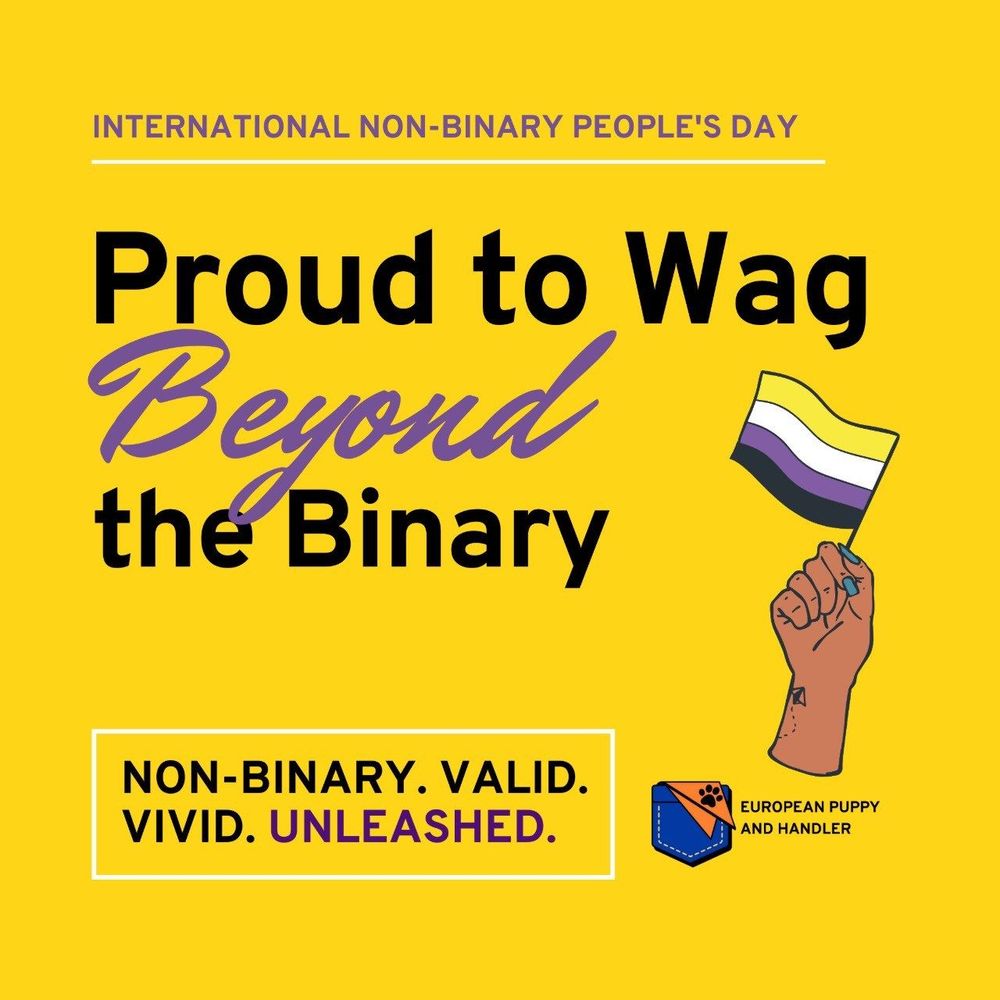 This vibrant image celebrates International Non-Binary People’s Day with the bold message:

“Proud to Wag Beyond the Binary”

Key elements in the design:
	•	A raised fist holding the non-binary pride flag (yellow, white, purple, and black stripes).
	•	A bright yellow background, evoking visibility and positivity.
	•	Tagline at the bottom:
“NON-BINARY. VALID. VIVID. UNLEASHED.”
The word UNLEASHED is highlighted in purple, reinforcing the theme of empowerment and liberation.
	•	Branding for European Puppy and Handler in the bottom right corner.