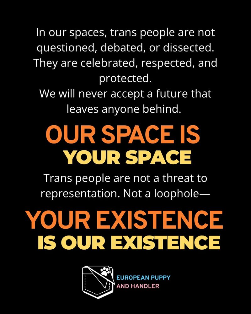 
Black background with white body text stating that in European Puppy and Handler’s spaces, trans people are celebrated and protected—not debated.
Bold orange text: “OUR SPACE IS”
Bold pale yellow text: “YOUR SPACE”
White text continues: “Trans people are not a threat to representation. Not a loophole—”
Then bold orange text: “YOUR EXISTENCE IS”
Followed by bold pale yellow text: “OUR EXISTENCE”
Logo at bottom in white outline with light blue and pink text as in previous images.
