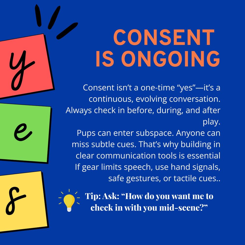 A bold blue background with orange headline text: “CONSENT IS ONGOING.” Below, white text explains that consent isn’t a one-time “yes” but a continuous, evolving conversation. It emphasises checking in before, during, and after play, and notes that participants like pups may enter subspace and miss subtle cues. It encourages using clear communication tools and alternatives like hand signals or tactile cues when speech is limited. On the left side, there are three vertical blocks in red, green, and yellow with the letters "y," "e," and "s" written in black, resembling children's letter cards. At the bottom, a yellow lightbulb icon accompanies a blue-text tip: “Ask: ‘How do you want me to check in with you mid-scene?’”