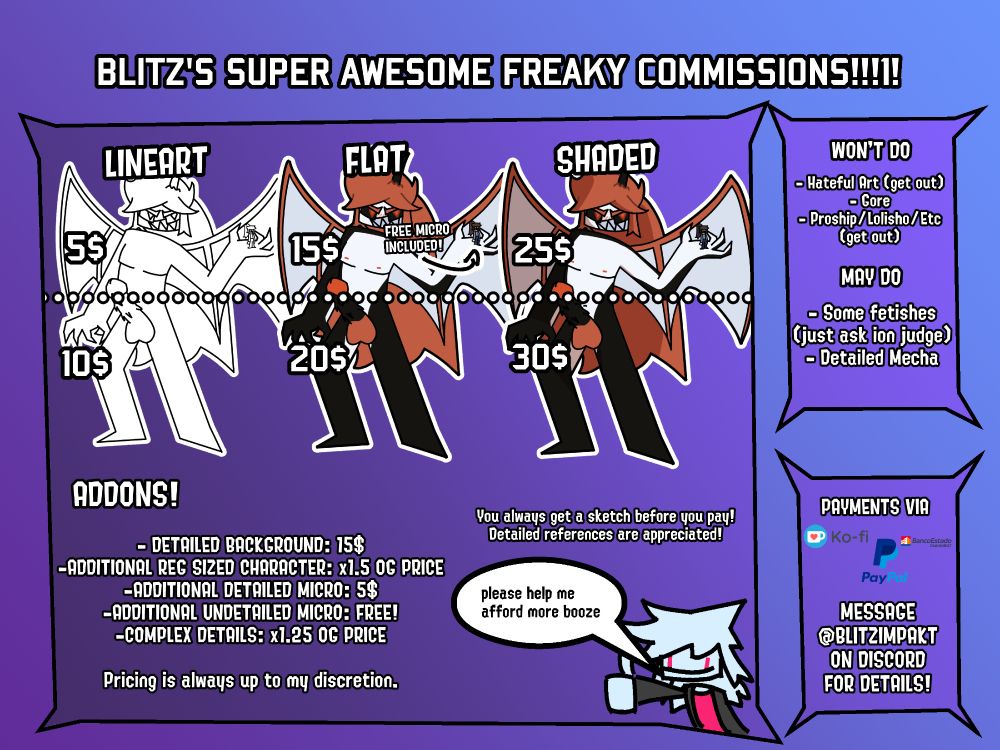 PRICES:
LINEART: 5$ HIP UP, 15$ FULL
FLAT: 15$ HIP UP, 20$ FULL
SHADED: 25$ HIP UP, 30$ FULL

All purchases include a free detailed micro!
You get a sketch before you pay!
Detailed references are appreciated!

ADDONS:
-DETAILED BACKGROUND: 15$
-ADDITIONAL REGULAR SIZED CHARACTER: x1.5 OG PRICE
-ADDITIONAL MICRO (detailed): 5$
-UNDETAILED MICROS: FREE!
-COMPLEX DETAILS: x1.25 OG PRICE

Pricing is always up to my discretion

WON'T DO:
-Hateful Art
-Gore
-Proship/Lolisho/Etc

MAY DO:
-Some fetishes (just ask)
-Detailed Mecha

Additional info over on discord!