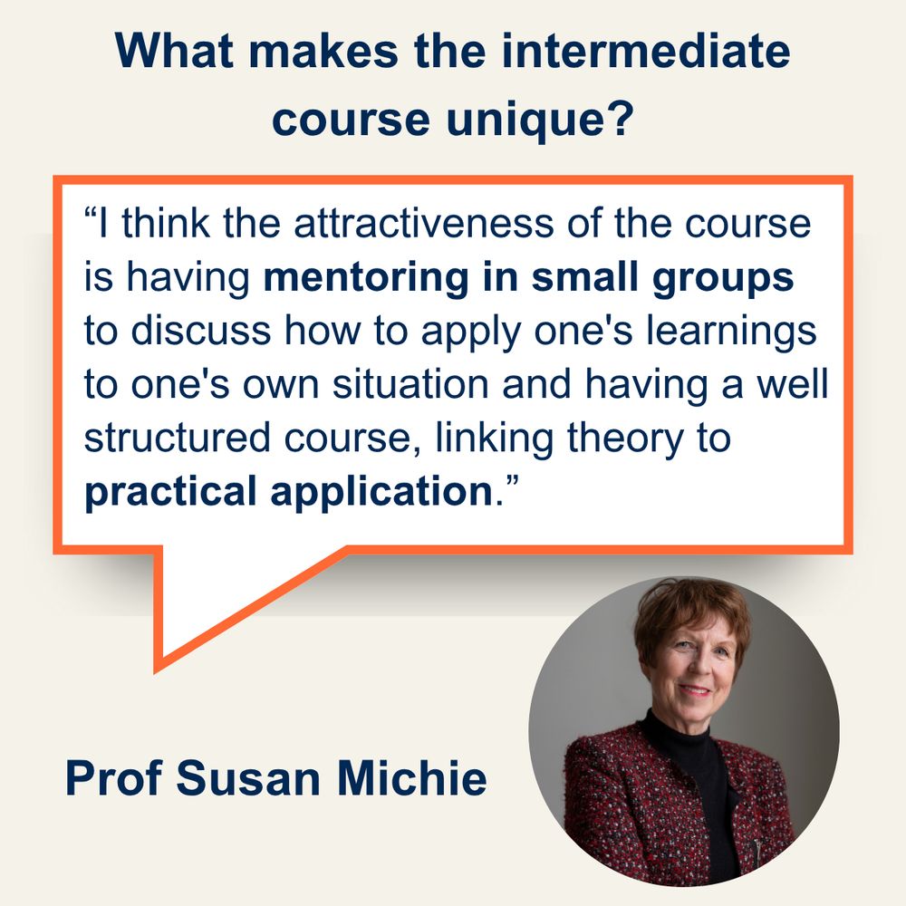 Q. What makes the intermediate course unique? A. I think the attractiveness of the course is having mentoring in small groups to discuss how to apply one's learnings to one's own situation and having a well structured course, linking theory to practical application. (Susan Michie)