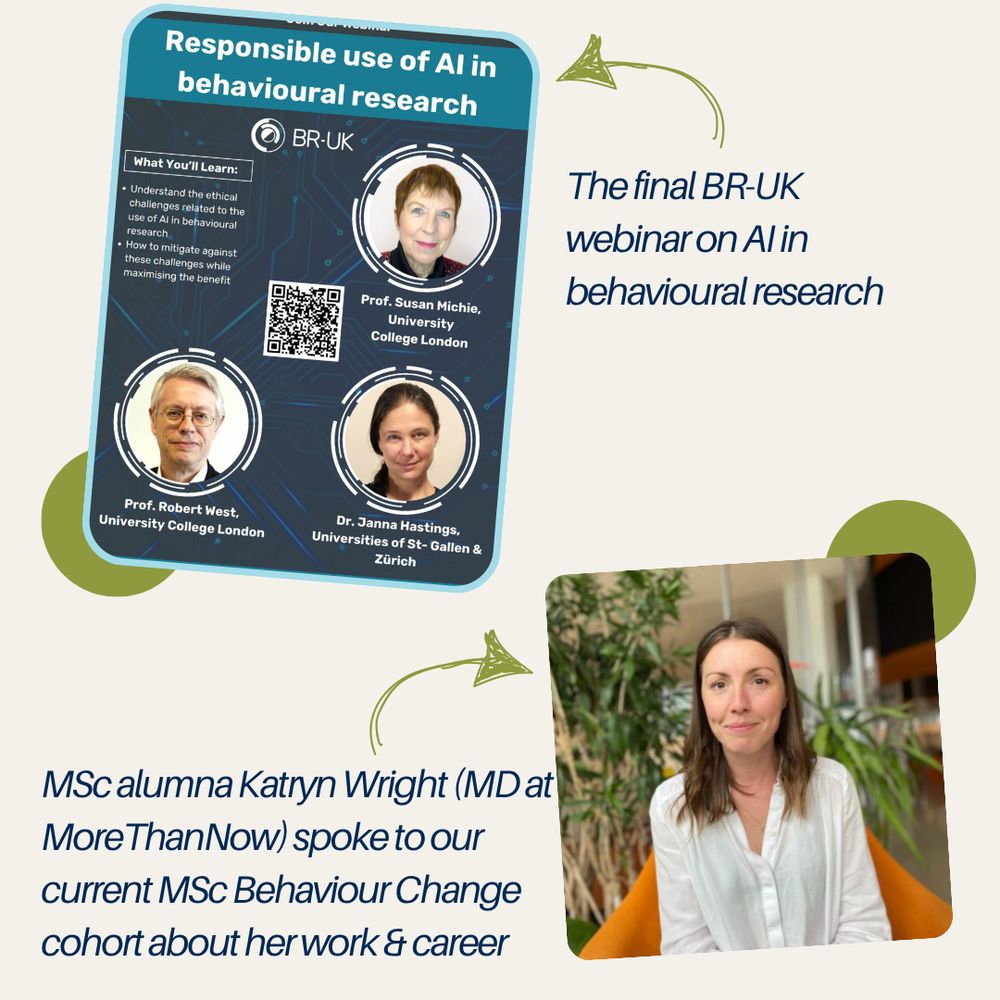 Image advertising a webinar on 'Responsible use of AI in behavioural research' with 3 speakers. Image caption: The final BR-UK webinar on AI in behavioural research.

Image of Katryn Wright. Image caption: MSc alumna Katryn Wright (MD at MoreThanNow) spoke to our current MSc Behaviour Change cohort about her work & career.