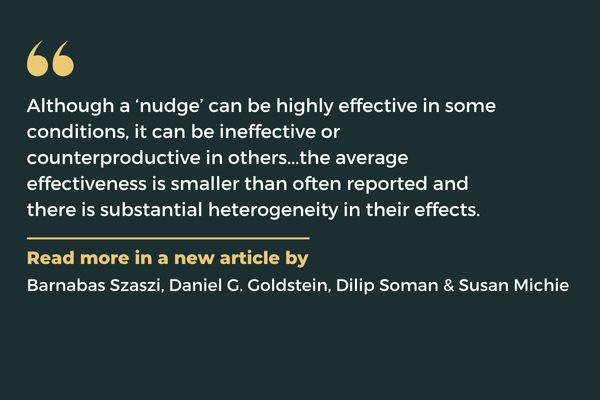 Although a ‘nudge’ can be highly effective in some conditions, it can be ineffective or counterproductive in others...the average effectiveness is smaller than often reported and there is substantial heterogeneity in their effects. Read more in a new article Barnabas Szaszi, Daniel G. Goldstein, Dilip Soman & Susan Michie.