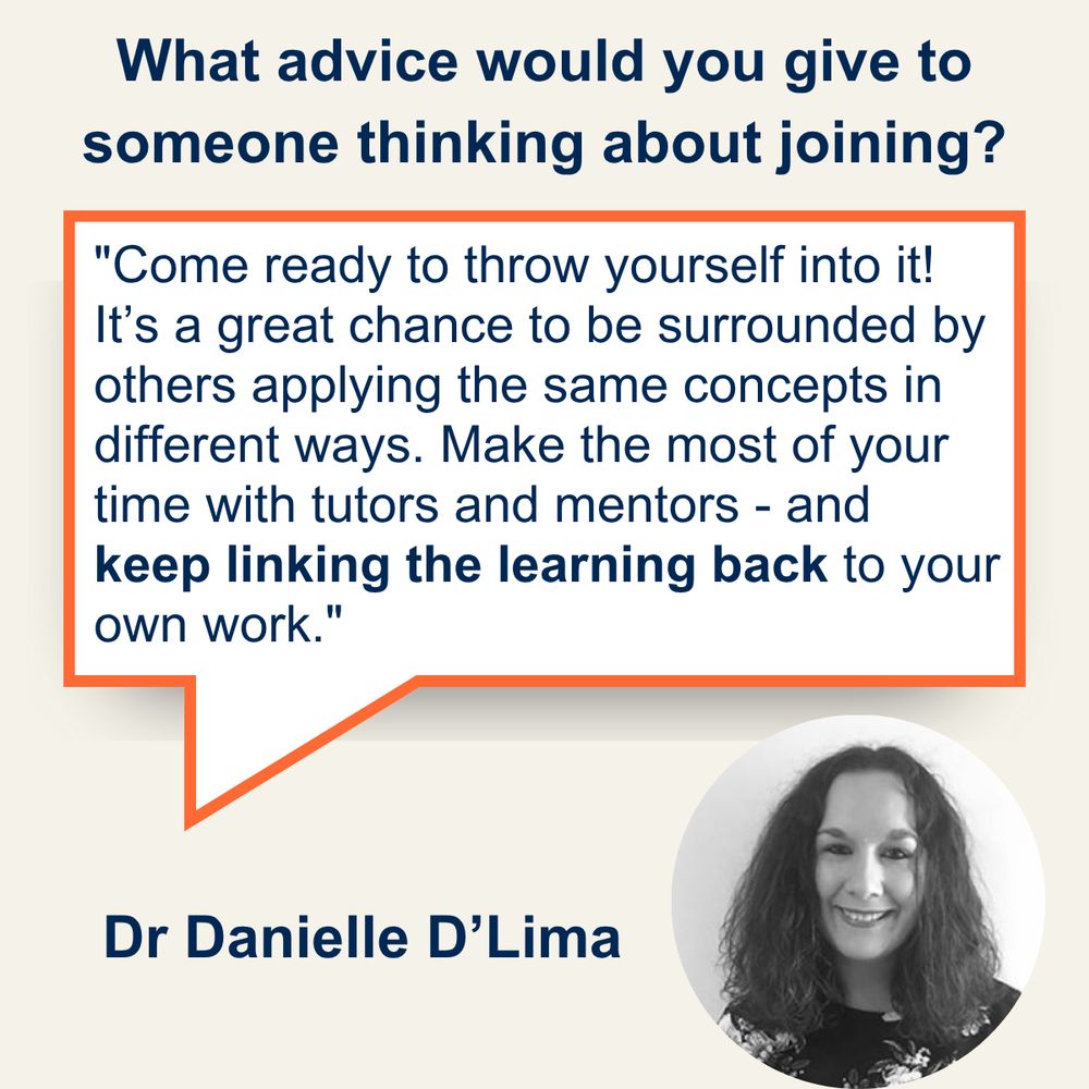 Q. What advice would you give to someone thinking about joining? A. Come ready to throw yourself into it! It’s a great chance to be surrounded by others applying the same concepts in different ways. Make the most of your time with tutors and mentors - and keep linking the learning back to your own work. (Dr Danielle D'Lima)