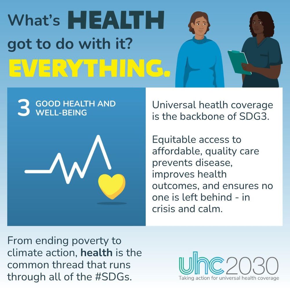 SDG3 visual with the following text: What's health got to do with it? Everything. UHC is the backbone of good health and well-being. Equitable access to affordable, quality care prevents disease, improves health outcomes, and ensures no one is left behind - in crisis and calm. From ending poverty to climate action, health is the common thread that runs through all of the #SDGs. 