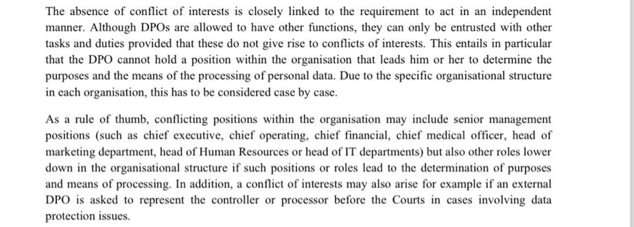Extract from EDPB guidance on role of DPO. Text reads:
“The absence of conflict of interests is closely linked to the requirement to act in an independent
manner. Although DPOs are allowed to have other functions, they can only be entrusted with other
tasks and duties provided that these do not give rise to conflicts of interests. This entails in particular
that the DPO cannot hold a position within the organisation that leads him or her to determine the
purposes and the means of the processing of personal data. Due to the specific organisational structure
in each organisation, this has to be considered case by case.
As a rule of thumb, conflicting positions within the organisation may include senior management
positions (such as chief executive, chief operating, chief financial, chief medical officer, head of
marketing department, head of Human Resources or head of IT departments) but also other roles lower
down in the organisational structure if such positions or roles lead to the determination of purposes
and means of processing. In addition, a conflict of interests may also arise for example if an external
DPO is asked to represent the controller or processor before the Courts in cases involving data
protection issues.”