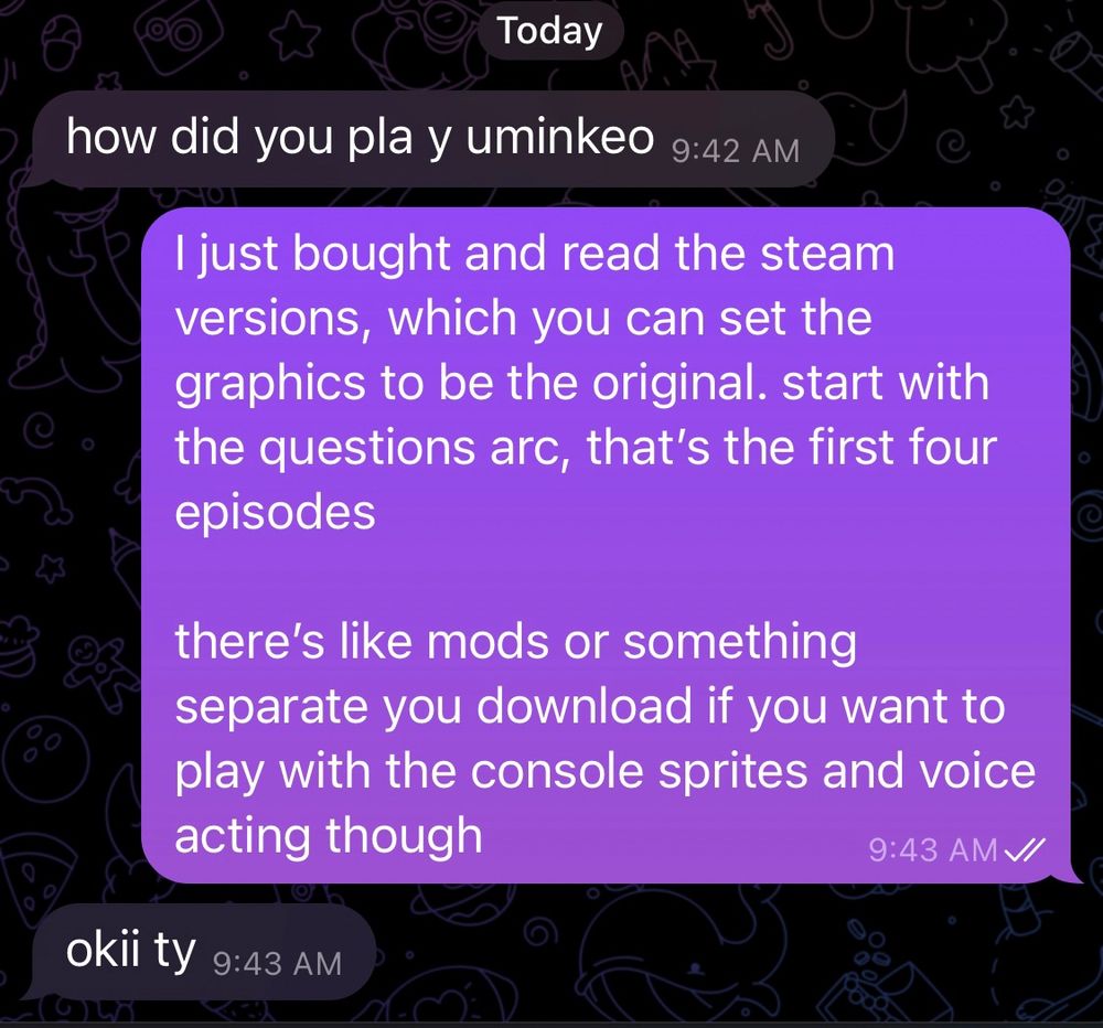 text messages today

“how did you pla y uminkeo”

“I just bought and read the steam versions, which you can set the graphics to be the original. start with the questions arc, that’s the first four episodes

there’s like mods or something separate you download if you want to play with the console sprites and voice acting though”

“okii ty”