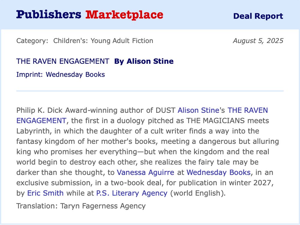 Screenshot from Publishers Marketplace Deal Report which reads: Philip K. Dick Award-winning author of DUST Alison Stine's THE RAVEN ENGAGEMENT, the first in a duology pitched as THE MAGICIANS meets Labyrinth, in which the daughter of a cult writer finds a way into the fantasy kingdom of her mother's books, meeting a dangerous but alluring king who promises her everything-but when the kingdom and the real world begin to destroy each other, she realizes the fairytale may be darker than she thought, to Vanessa Aguirre at Wednesday Books, in an exclusive submission, in a two-book deal, for publication in winter 2027, by Eric Smith while at P.S. Literary Agency (world English)