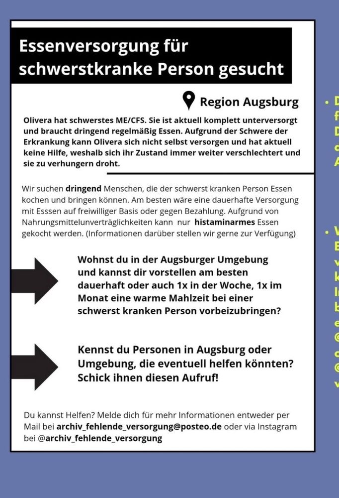 Essenversorgung für schwerstkranke Person gesucht
Region Augsburg
Olivera hat schwerstes ME/CFS. Sie ist aktuell komplett unterversorgt und braucht dringend regelmäßig Essen. Aufgrund der Schwere der Erkrankung kann Olivera sich nicht selbst versorgen und hat aktuell keine Hilfe, weshalb sich ihr Zustand immer weiter verschlechtert und sie zu verhungern droht.
Wir suchen dringend Menschen, die der schwerst kranken Person Essen kochen und bringen können. Am besten wäre eine dauerhafte Versorgung mit Esssen auf freiwilliger Basis oder gegen Bezahlung. Aufgrund von Nahrungsmittelunverträglichkeiten kann nur histaminarmes Essen gekocht werden. (Informationen darüber stellen wir gerne zur Verfügung)
Wohnst du in der Augsburger Umgebung und kannst dir vorstellen am besten dauerhaft oder auch 1x in der Woche, 1x im Monat eine warme Mahlzeit bei einer schwerst kranken Person vorbeizubringen?
Kennst du Personen in Augsburg oder Umgebung, die eventuell helfen könnten?
Schick ihnen diesen Aufruf!
Du kannst Helfen? Melde dich für mehr Informationen entweder per Mail bei archiv_fehlende_versorgung@posteo.de oder via Instagram bei @archiv_fehlende_versorgung