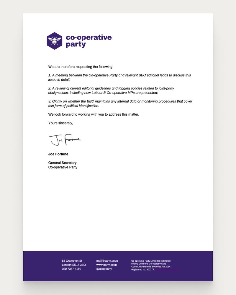 We are therefore requesting the following:
1. A meeting between the Co-operative Party and relevant BBC editorial leads to discuss this
issue in detail;
2. A review of current editorial guidelines and tagging policies related to joint-party
designations, including how Labour & Co-operative MPs are presented;
3. Clarity on whether the BBC maintains any internal data or monitoring procedures that cover
this form of political identification.
We look forward to working with you to address this matter.
Yours sincerely,
Joe Fortune
General Secretary
Co-operative Party