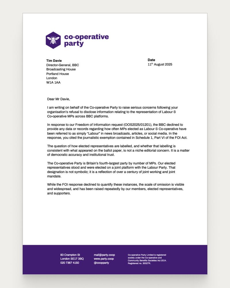 Dear Mr Davie,
I am writing on behalf of the Co-operative Party to raise serious concerns following your
organisation’s refusal to disclose information relating to the representation of Labour &
Co-operative MPs across BBC platforms.
In response to our Freedom of Information request (OOS2025/01201), the BBC declined to
provide any data or records regarding how often MPs elected as Labour & Co-operative have
been referred to as simply “Labour” in news broadcasts, articles, or social media. In the
response, you cited the journalistic exemption contained in Schedule 1, Part VI of the FOI Act.
The question of how elected representatives are labelled, and whether that labelling is
consistent with what appeared on the ballot paper, is not a niche editorial concern. It is a matter
of democratic accuracy and institutional trust.
The Co-operative Party is Britain’s fourth-largest party by number of MPs. Our elected
representatives stood and were elected on a joint platform with the Labour Party. That
designation is not symbolic; it is a reflection of over a century of joint working and joint
mandate.
While the FOI response declined to quantify these instances, the scale of omission is visible
and widespread, and has been raised repeatedly by our members, elected representatives,
and supporters.