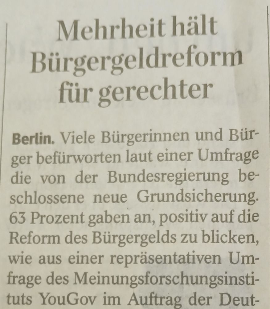 Doa-Ber7cht. Überschrift ist

Mehrheit hält Bürgergeldreform fiir gerechter

Text lautet

Berlin. Viele Bürgerinnen und Bür-ger befürworten laut einer Umfrage die von der Bundesregierung beschlossene neue Grundsicherung. 

63 Prozent gaben an, positiv auf die Reform des Bürgergelds zu blicken, wie aus einer repräsentativen Umfrage des Meinungsforschungsinstituts YouGov im Auftrag ...