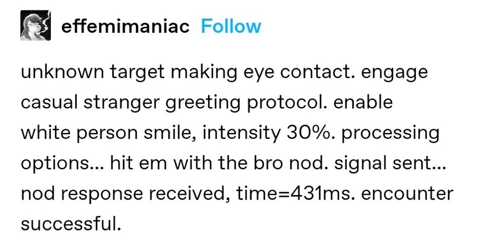 effemimaniac:
unknown target making eye contact. engage casual stranger greeting protocol. enable white person smile, intensity 30%. processing options... hit em with the bro nod. signal sent... nod response received, time=431ms. encounter successful.