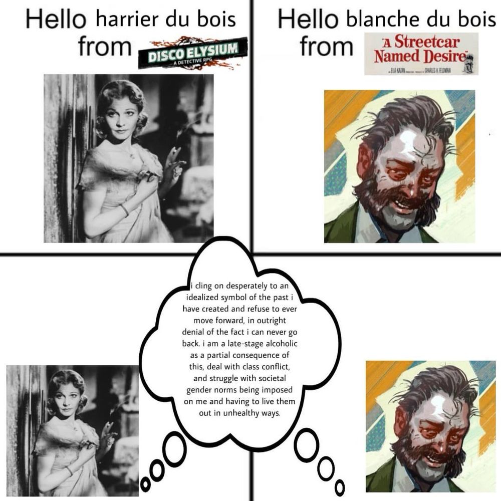 Blanche: “Hello harrier du bois from DISCO ELYSIUM”

Harry: “Hello blanche du bois from A Streetcar Named Desire”

Both in unison: “i cling on desperately to an idealized symbol of the past i have created and refuse to ever move forward, in outright denial of the fact i can never go back. i am a late-stage alcoholic as a partial consequence of this, deal with class conflict, and struggle with societal gender norms being imposed on me and having to live them out in unhealthy ways.”