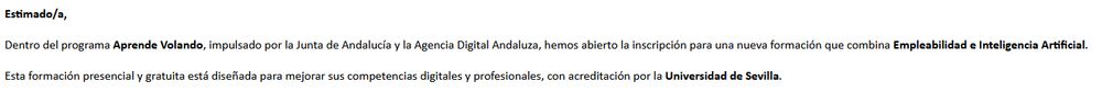 Extracto de un correo electrónico que he recibido.

El texto dice así: "Estimado/a,
 Dentro del programa Aprende Volando, impulsado por la Junta de Andalucía y la Agencia Digital Andaluza, hemos abierto la inscripción para una nueva formación que combina Empleabilidad e Inteligencia Artificial.
Esta formación presencial y gratuita está diseñada para mejorar sus competencias digitales y profesionales, con acreditación por la Universidad de Sevilla."