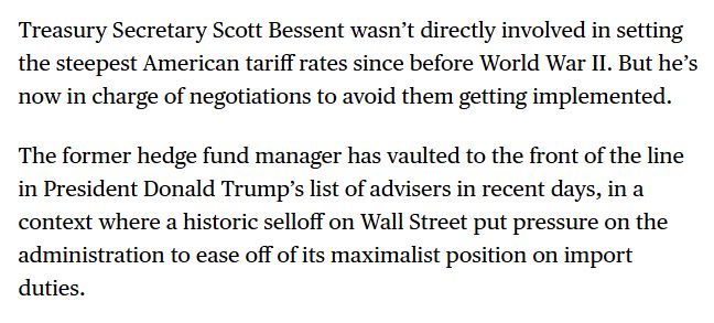 Treasury Secretary Scott Bessent wasn’t directly involved in setting the steepest American tariff rates since before World War II. But he’s now in charge of negotiations to avoid them getting implemented.

The former hedge fund manager has vaulted to the front of the line in President Donald Trump’s list of advisers in recent days, in a context where a historic selloff on Wall Street put pressure on the administration to ease off of its maximalist position on import duties.