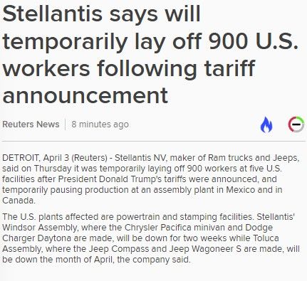 
Stellantis says will temporarily lay off 900 U.S. workers following tariff announcement  - Reuters News

03 Apr 2025 14:37:41USA-TRUMP/TARIFFS-STELLANTIS (URGENT)

       DETROIT, April 3 (Reuters) - Stellantis NV, maker of Ram
trucks and Jeeps, said on Thursday it was temporarily laying off
900 workers at five U.S. facilities after President Donald
Trump's tariffs were announced, and temporarily pausing
production at an assembly plant in Mexico and in Canada.
The U.S. plants affected are powertrain and stamping facilities.
Stellantis' Windsor Assembly, where the Chrysler Pacifica
minivan and Dodge Charger Daytona are made, will be down for two
weeks while Toluca Assembly, where the Jeep Compass and Jeep
Wagoneer S are made, will be down the month of April, the
company said..