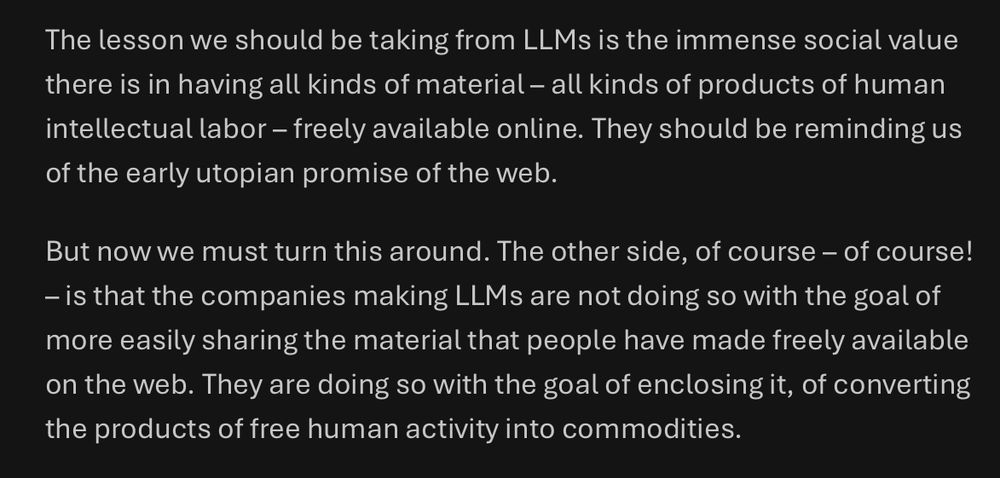 The lesson we should be taking from LLMs is the immense social value there is in having all kinds of material – all kinds of products of human intellectual labor – freely available online. They should be reminding us of the early utopian promise of the web.

But now we must turn this around. The other side, of course – of course! – is that the companies making LLMs are not doing so with the goal of more easily sharing the material that people have made freely available on the web. They are doing so with the goal of enclosing it, of converting the products of free human activity into commodities.