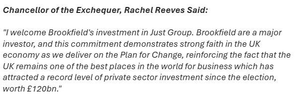 Chancellor of the Exchequer, Rachel Reeves Said:

"I welcome Brookfield's investment in Just Group. Brookfield are a major investor, and this commitment demonstrates strong faith in the UK economy as we deliver on the Plan for Change, reinforcing the fact that the UK remains one of the best places in the world for business which has attracted a record level of private sector investment since the election, worth £120bn."