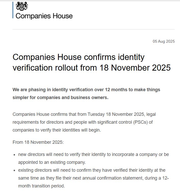 Companies House confirms identity verification rollout from 18 November 2025

We are phasing in identity verification over 12 months to make things simpler for companies and business owners. 

Companies House confirms that from Tuesday 18 November 2025, legal requirements for directors and people with significant control (PSCs) of companies to verify their identities will begin.  

From 18 November 2025: 

new directors will need to verify their identity to incorporate a company or be appointed to an existing company. 
existing directors will need to confirm they have verified their identity at the same time as they file their next annual confirmation statement, during a 12-month transition period.