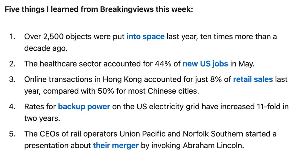 Five things I learned from Breakingviews this week: 

Over 2,500 objects were put into space last year, ten times more than a decade ago. 

The healthcare sector accounted for 44% of new US jobs in May. 

Online transactions in Hong Kong accounted for just 8% of retail sales last year, compared with 50% for most Chinese cities. 

Rates for backup power on the US electricity grid have increased 11-fold in two years. 

The CEOs of rail operators Union Pacific and Norfolk Southern started a presentation about their merger by invoking Abraham Lincoln. 