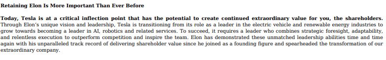 Retaining Elon Is More Important Than Ever Before
Today, Tesla is at a critical inflection point that has the potential to create continued extraordinary value for you, the shareholders.
Through Elon’s unique vision and leadership, Tesla is transitioning from its role as a leader in the electric vehicle and renewable energy industries to
grow towards becoming a leader in AI, robotics and related services. To succeed, it requires a leader who combines strategic foresight, adaptability,
and relentless execution to outperform competition and inspire the team. Elon has demonstrated these unmatched leadership abilities time and time
again with his unparalleled track record of delivering shareholder value since he joined as a founding figure and spearheaded the transformation of our
extraordinary company
