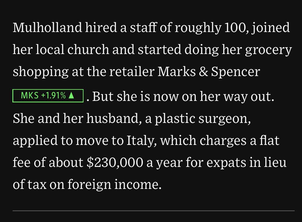 Mulholland hired a staff of roughly 100, joined her local church and started doing her grocery shopping at the retailer Marks & Spencer  . But she is now on her way out. She and her husband, a plastic surgeon, applied to move to Italy, which charges a flat fee of about $230,000 a year for expats in lieu of tax on foreign income.