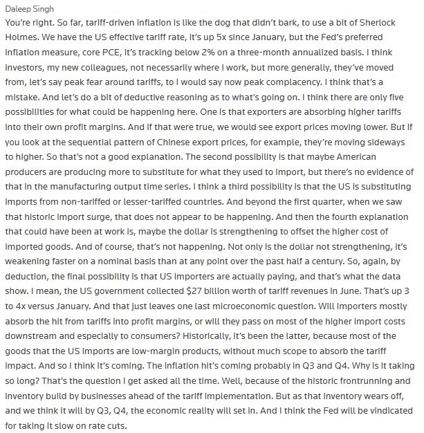 Daleep Singh

You’re right. So far, tariff-driven inflation is like the dog that didn’t bark, to use a bit of Sherlock Holmes. We have the US effective tariff rate, it’s up 5x since January, but the Fed’s preferred inflation measure, core PCE, it’s tracking below 2% on a three-month annualized basis. I think investors, my new colleagues, not necessarily where I work, but more generally, they’ve moved from, let’s say peak fear around tariffs, to I would say now peak complacency. I think that’s a mistake. And let’s do a bit of deductive reasoning as to what’s going on. I think there are only five possibilities for what could be happening here. One is that exporters are absorbing higher tariffs into their own profit margins. And if that were true, we would see export prices moving lower. But if you look at the sequential pattern of Chinese export prices, for example, they’re moving sideways to higher. So that’s not a good explanation. The second possibility is that maybe American producers are producing more to substitute for what they used to import, but there’s no evidence of that in the manufacturing output time series. I think a third possibility is that the US is substituting imports from non-tariffed or lesser-tariffed countries. And beyond the first quarter, when we saw that historic import surge, that does not appear to be happening. And then the fourth explanation that could have been at work is, maybe the dollar is strengthening to offset the higher cost of imported goods. And of course, that’s not happening. Not only is the dollar not strengthening, it’s weakening faster on a nominal basis than at any point over the past half a century. So, again, by deduction, the final possibility is that US importers are actually paying, and that’s what the data show. I mean, the US government collected $27 billion worth of tariff revenues in June. That’s up 3 to 4x versus January. And that just leaves one last microeconomic question. Will importers mostly absorb the hit …