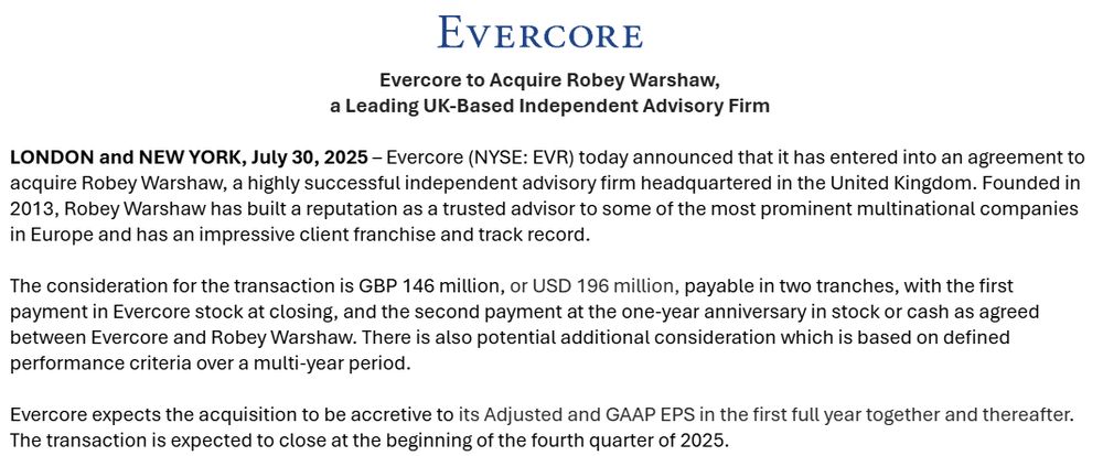 A blue and black logo

AI-generated content may be incorrect.
Evercore to Acquire Robey Warshaw,
a Leading UK-Based Independent Advisory Firm

 

LONDON and NEW YORK, July 30, 2025 – Evercore (NYSE: EVR) today announced that it has entered into an agreement to acquire Robey Warshaw, a highly successful independent advisory firm headquartered in the United Kingdom. Founded in 2013, Robey Warshaw has built a reputation as a trusted advisor to some of the most prominent multinational companies in Europe and has an impressive client franchise and track record.

 

The consideration for the transaction is GBP 146 million, or USD 196 million, payable in two tranches, with the first payment in Evercore stock at closing, and the second payment at the one-year anniversary in stock or cash as agreed between Evercore and Robey Warshaw. There is also potential additional consideration which is based on defined performance criteria over a multi-year period.

 

Evercore expects the acquisition to be accretive to its Adjusted and GAAP EPS in the first full year together and thereafter. The transaction is expected to close at the beginning of the fourth quarter of 2025.