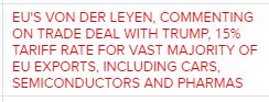 Reuters headline: EU'S VON DER LEYEN, COMMENTING ON TRADE DEAL WITH TRUMP, 15% TARIFF RATE FOR VAST MAJORITY OF EU EXPORTS, INCLUDING CARS, SEMICONDUCTORS AND PHARMAS