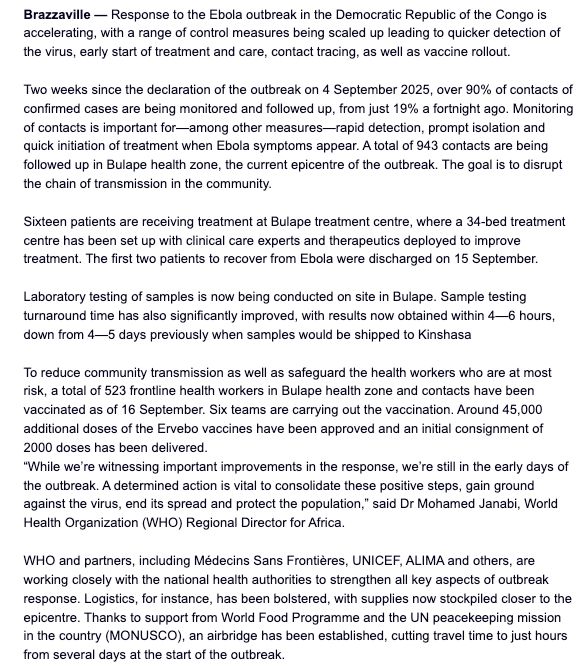 Brazzaville — Response to the Ebola outbreak in the Democratic Republic of the Congo is accelerating, with a range of control measures being scaled up leading to quicker detection of the virus, early start of treatment and care, contact tracing, as well as vaccine rollout.

 

Two weeks since the declaration of the outbreak on 4 September 2025, over 90% of contacts of confirmed cases are being monitored and followed up, from just 19% a fortnight ago. Monitoring of contacts is important for—among other measures—rapid detection, prompt isolation and quick initiation of treatment when Ebola symptoms appear. A total of 943 contacts are being followed up in Bulape health zone, the current epicentre of the outbreak. The goal is to disrupt the chain of transmission in the community.

 

Sixteen patients are receiving treatment at Bulape treatment centre, where a 34-bed treatment centre has been set up with clinical care experts and therapeutics deployed to improve treatment. The first two patients to recover from Ebola were discharged on 15 September. 

 

Laboratory testing of samples is now being conducted on site in Bulape. Sample testing turnaround time has also significantly improved, with results now obtained within 4—6 hours, down from 4—5 days previously when samples would be shipped to Kinshasa 

 

To reduce community transmission as well as safeguard the health workers who are at most risk, a total of 523 frontline health workers in Bulape health zone and contacts have been vaccinated as of 16 September. Six teams are carrying out the vaccination. Around 45,000 additional doses of the Ervebo vaccines have been approved and an initial consignment of 2000 doses has been delivered.

“While we’re witnessing important improvements in the response, we’re still in the early days of the outbreak. A determined action is vital to consolidate these positive steps, gain ground against the virus, end its spread and protect the population,” said Dr Mohamed Janabi, World Healt…