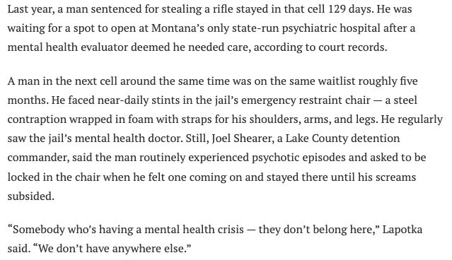 A clip from this story on jails and mental health reads: Last year, a man sentenced for stealing a rifle stayed in that cell 129 days. He was waiting for a spot to open at Montana’s only state-run psychiatric hospital after a mental health evaluator deemed he needed care, according to court records.

A man in the next cell around the same time was on the same waitlist roughly five months. He faced near-daily stints in the jail’s emergency restraint chair — a steel contraption wrapped in foam with straps for his shoulders, arms, and legs. He regularly saw the jail’s mental health doctor. Still, Joel Shearer, a Lake County detention commander, said the man routinely experienced psychotic episodes and asked to be locked in the chair when he felt one coming on and stayed there until his screams subsided.

“Somebody who’s having a mental health crisis — they don’t belong here,” Lapotka said. “We don’t have anywhere else.”