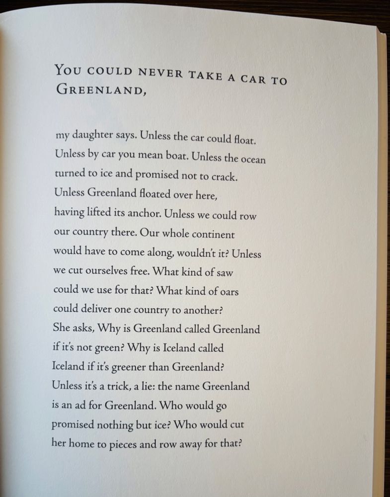 You Could Never Take A Car to Greenland,

my daughter says. Unless the car could float.
Unless by car you mean boat. Unless the ocean
turned to ice and promised not to crack.
Unless Greenland floated over here,
having lifted its anchor. Unless we could row
our country there. Our whole continent
would have to come along, wouldn't it? Unless
we cut ourselves free. What kind of saw
could we use for that? What kind of oars
could deliver one country to another?
She asks, Why is Greenland called Greenland
if it’s not green? Why is Iceland called
Iceland if it’s greener than Greenland?
Unless it’s a trick, a lie: the name Greenland
is an ad for Greenland. Who would go
promised nothing but ice? Who would cut
her home to pieces and row away for that?

Poem by Maggie Smith, from Good Bones (2017)