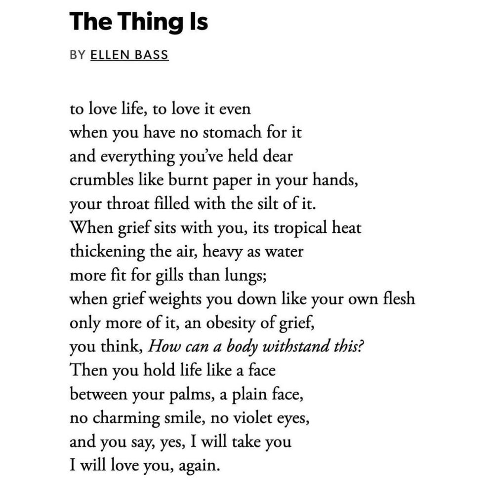 The Thing Is
BY ELLEN BASS

to love life, to love it even
when you have no stomach for it
and everything you’ve held dear
crumbles like burnt paper in your hands,
your throat filled with the silt of it.
When grief sits with you, its tropical heat
thickening the air, heavy as water
more fit for gills than lungs;
when grief weights you down like your own flesh
only more of it, an obesity of grief,
you think, How can a body withstand this?
Then you hold life like a face
between your palms, a plain face,
no charming smile, no violet eyes,
and you say, yes, I will take you
I will love you, again.