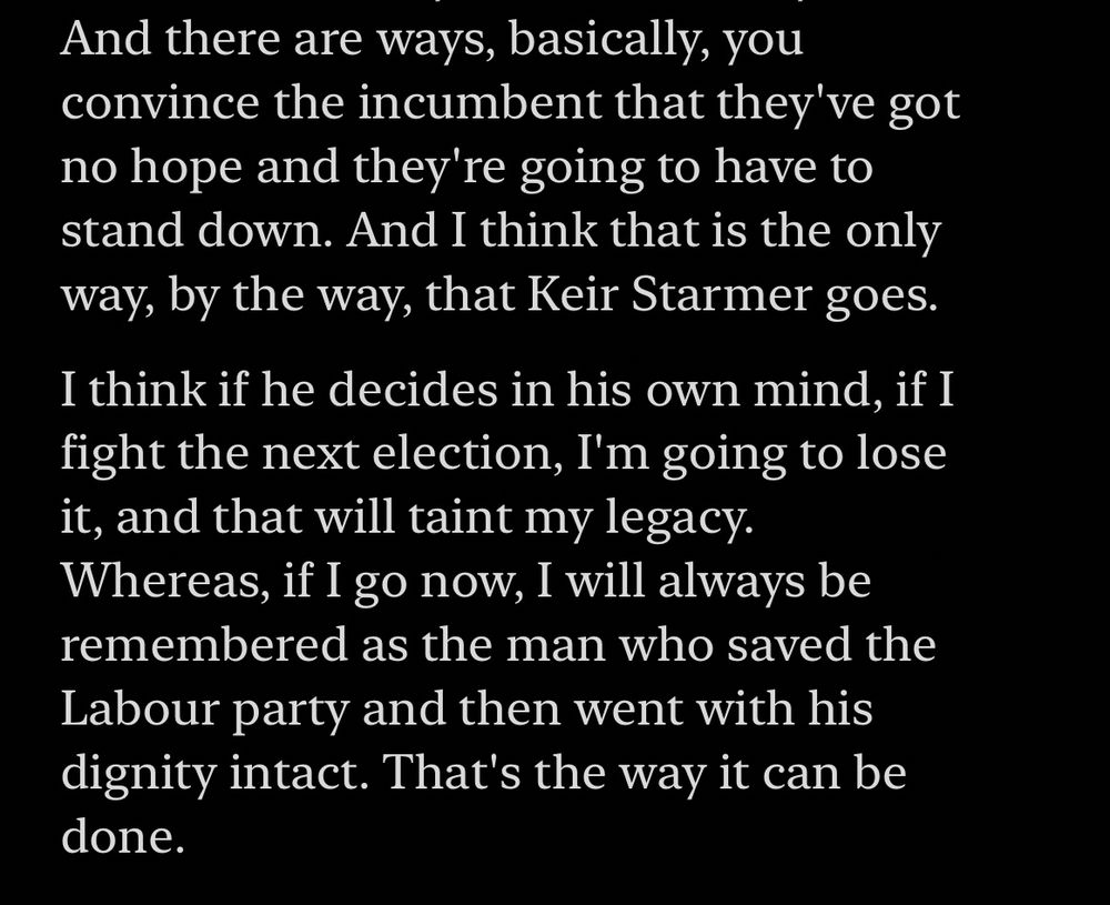 And there are ways, basically, you convince the incumbent that they've got no hope and they're going to have to stand down. And I think that is the only way, by the way, that Keir Starmer goes.
I think if he decides in his own mind, if I fight the next election, I'm going to lose it, and that will taint my legacy.
Whereas, if I go now, I will always be remembered as the man who saved the Labour party and then went with his dignity intact. That's the way it can be done.