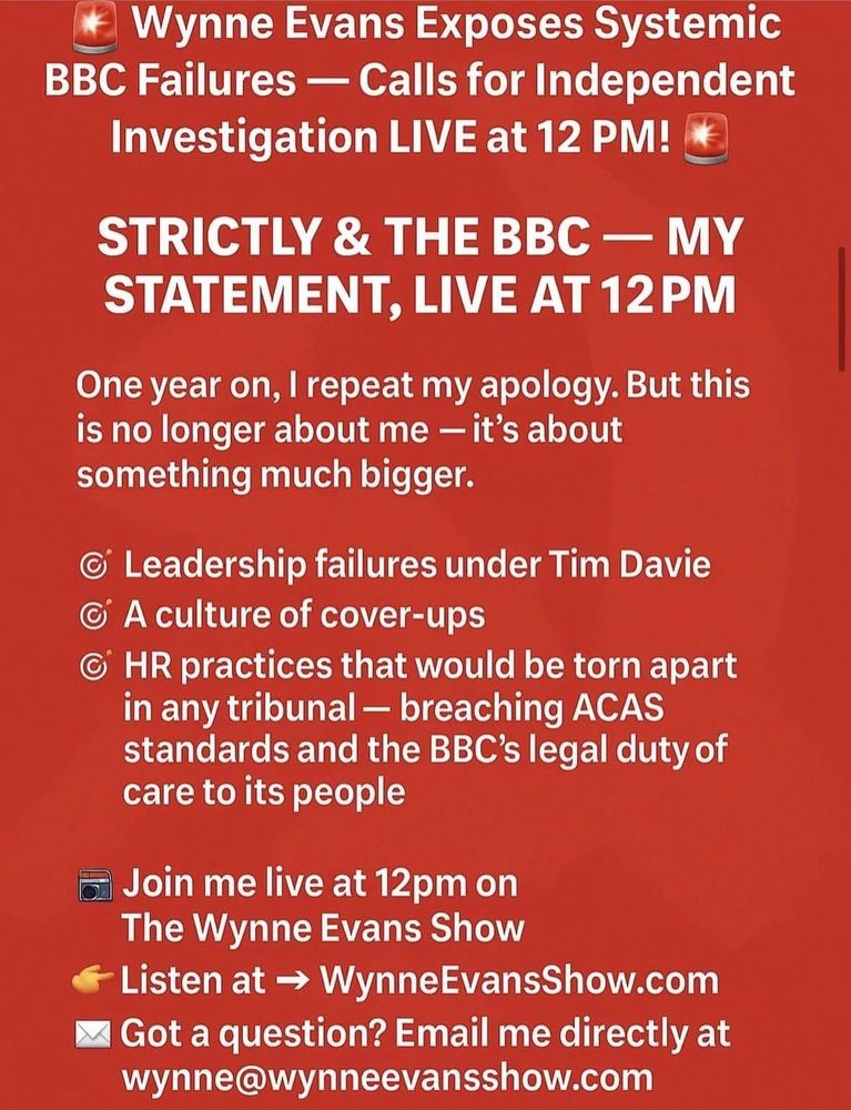 Image contains white text on a red background. Text reads “Wynne Evans Exposes Systemic
BBC Failures - Calls for Independent Investigation LIVE at 12 PM!
STRICTLY & THE BBC - MY STATEMENT, LIVE AT 12PM
One year on, I repeat my apology. But this is no longer about me - it's about something much bigger.
• Leadership failures under Tim Davie
A culture of cover-ups
© HR practices that would be torn apart in any tribunal - breaching ACAS standards and the BBC's legal duty of care to its people
= Join me live at 12pm on The Wynne Evans Show
€ Listen at → WynneEvansShow.com
* Got a question? Email me directly at wynne@wynneevansshow.com”