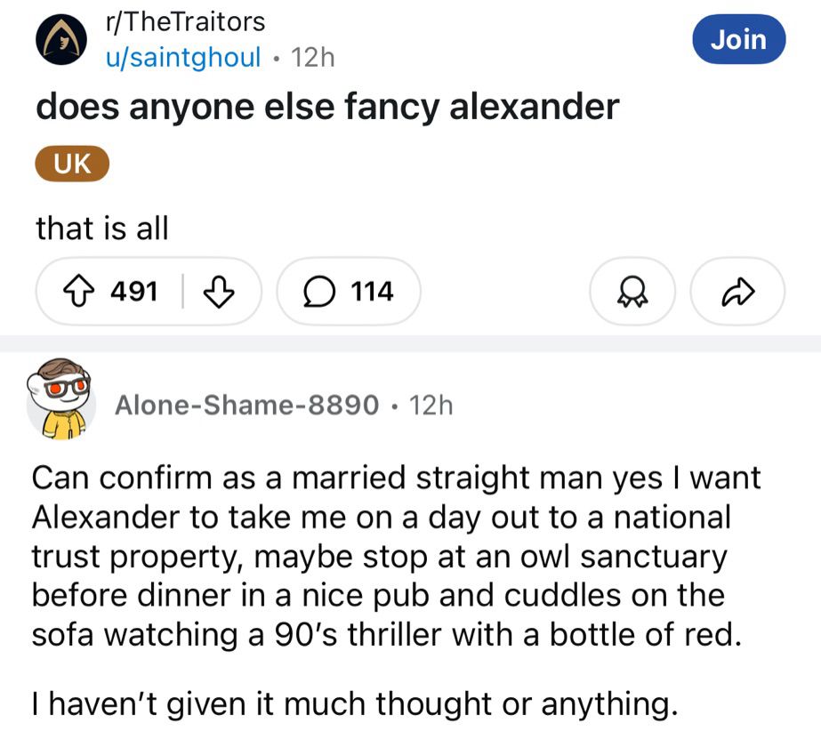 Reddit thread on r/TheTraitors posted by saintghoul. The thread is titled “does anyone else fancy alexander” with the text underneath reading “that is all”.
The top reply is from Alone-Shame-8890 which reads: “Can confirm as a married straight man yes I want Alexander to take me on a day out to a national trust property, maybe stop at an owl sanctuary before dinner in a nice pub and cuddles on the sofa watching a 90’s thriller with a bottle of red.

I haven’t given it much thought or anything.”