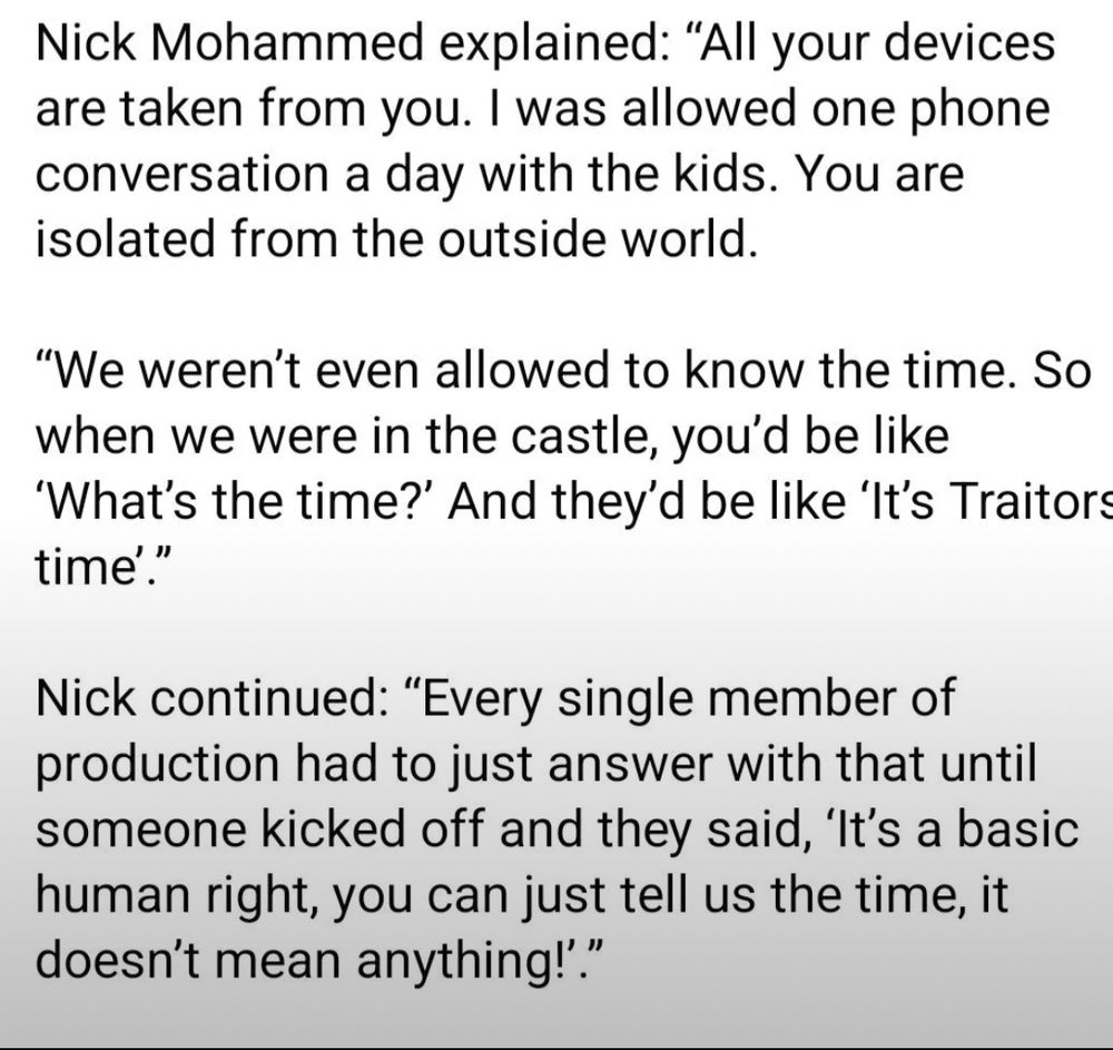 Nick Mohammed explained: "All your devices are taken from you. I was allowed one phone conversation a day with the kids. You are isolated from the outside world.
"We weren't even allowed to know the time. So when we were in the castle, you'd be like
'What's the time?' And they'd be like 'It's Traitors time'."
Nick continued: "Every single member of production had to just answer with that until someone kicked off and they said, 'It's a basic human right, you can just tell us the time, it doesn't mean anything!'."