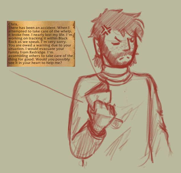 A monochrome sketch done in digital red pen shows a bearded, long-haired man wearing some layered sweaters. His expression is furrowed and deeply frustrated, as he crushes a letter in his right hand. A screenshot of a letter in World of Warcraft reveals why the man is irritated. Addressed to him, it reads:

"Chris,
There has been an accident. When I attempted to take care of the whelp, it broke free. I nearly lost my life. I'm working on tracking it within Blackrock as we speak. I'm very sorry.
You are owed a warning due to your situation. I would evacuate your family from Redridge. I'm assembling others to take care of the thing for good. Would you possibly see it in your heart to help me?"