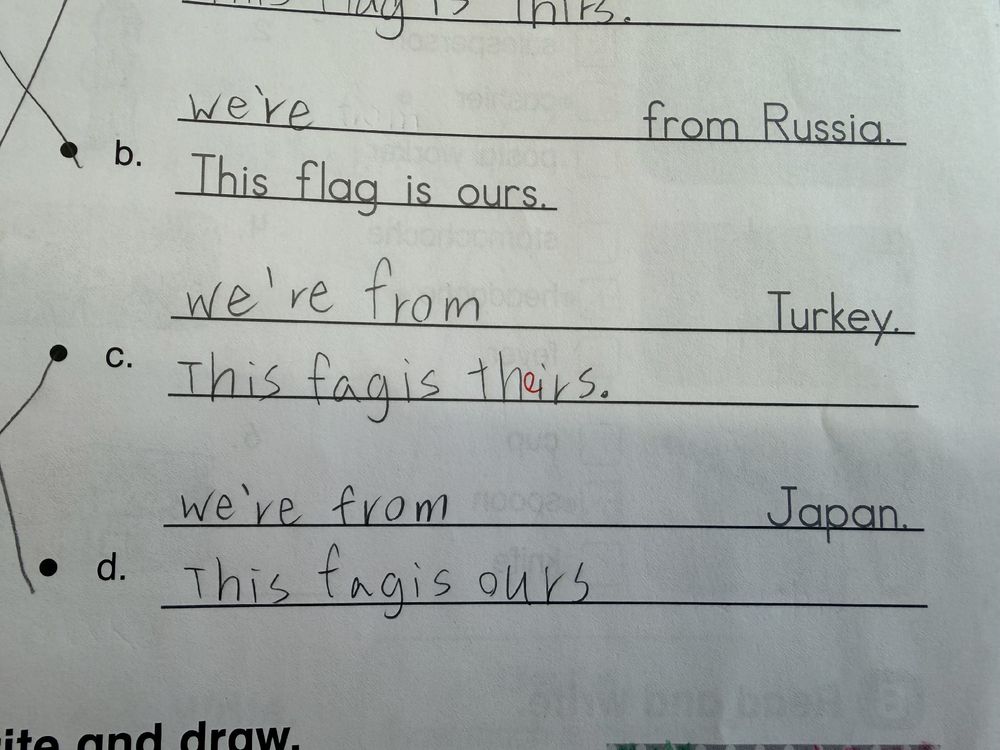 A elementary school student’s homework. They were supposed to write “We’re/They’re from [country].  This flag is ours/theirs.”
However, this student left the “l” out of “flag.”